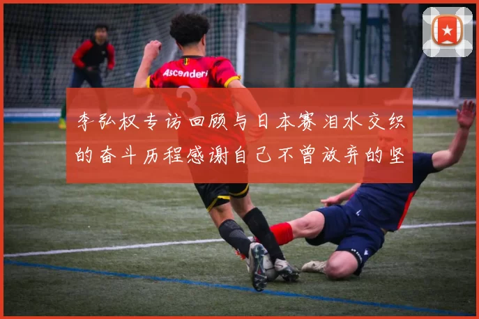 李弘权专访回顾与日本赛泪水交织的奋斗历程感谢自己不曾放弃的坚持