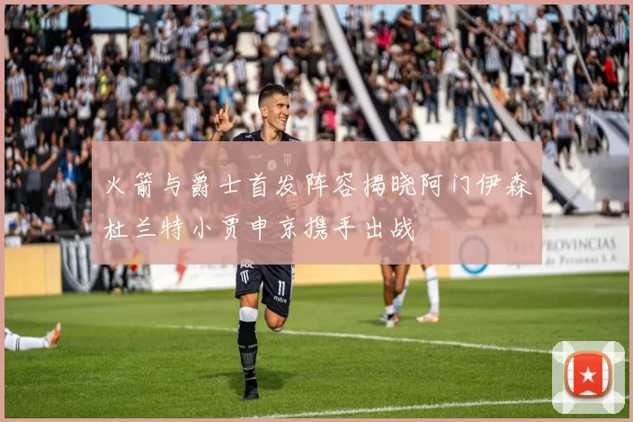 火箭与爵士首发阵容揭晓阿门伊森杜兰特小贾申京携手出战