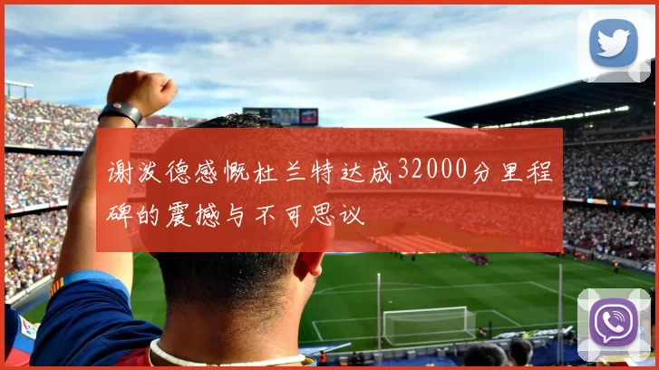 谢泼德感慨杜兰特达成32000分里程碑的震撼与不可思议