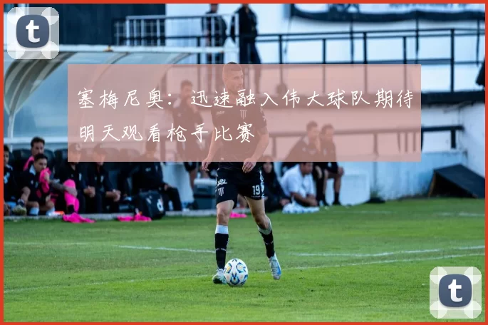 塞梅尼奥：迅速融入伟大球队期待明天观看枪手比赛