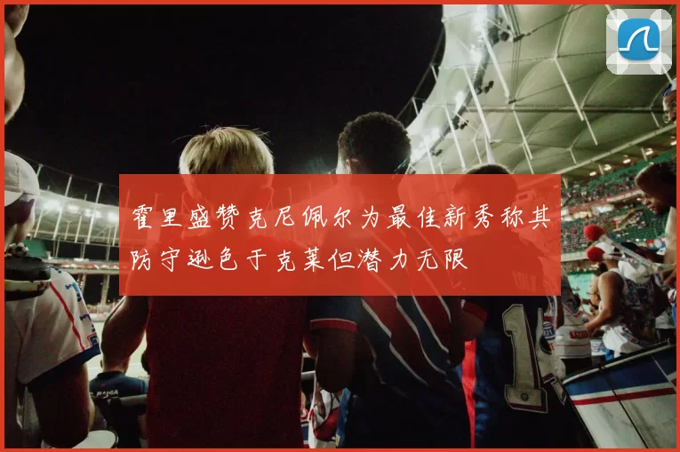 霍里盛赞克尼佩尔为最佳新秀称其防守逊色于克莱但潜力无限