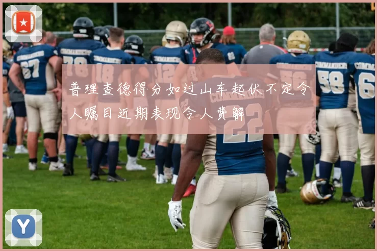普理查德得分如过山车起伏不定令人瞩目近期表现令人费解