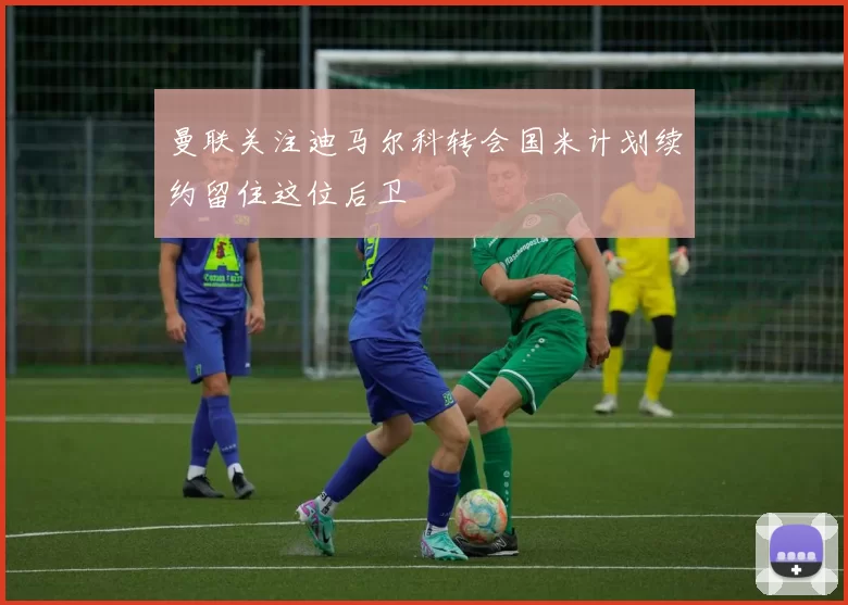曼联关注迪马尔科转会国米计划续约留住这位后卫