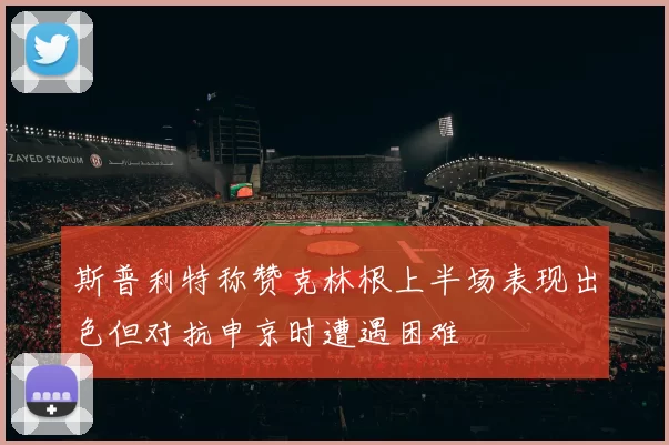 斯普利特称赞克林根上半场表现出色但对抗申京时遭遇困难