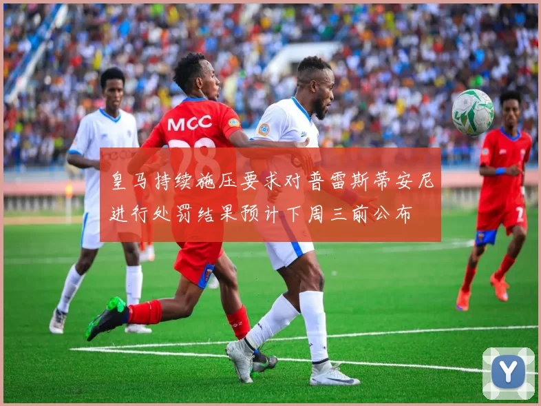 皇马持续施压要求对普雷斯蒂安尼进行处罚结果预计下周三前公布