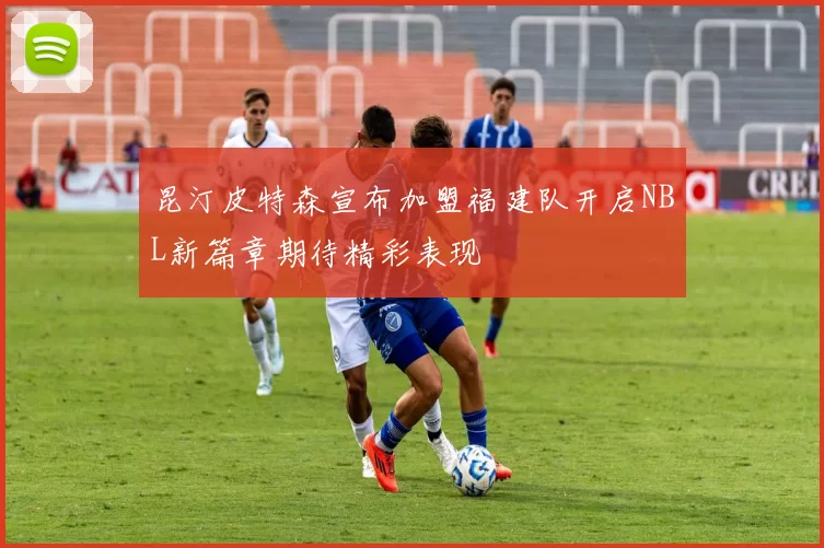 昆汀皮特森宣布加盟福建队开启NBL新篇章期待精彩表现