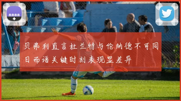贝弗利直言杜兰特与伦纳德不可同日而语关键时刻表现显差异
