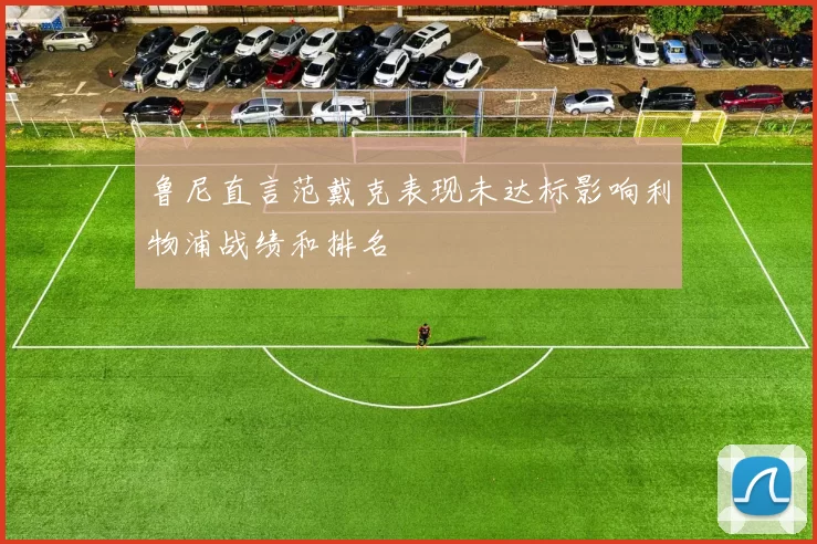 鲁尼直言范戴克表现未达标影响利物浦战绩和排名