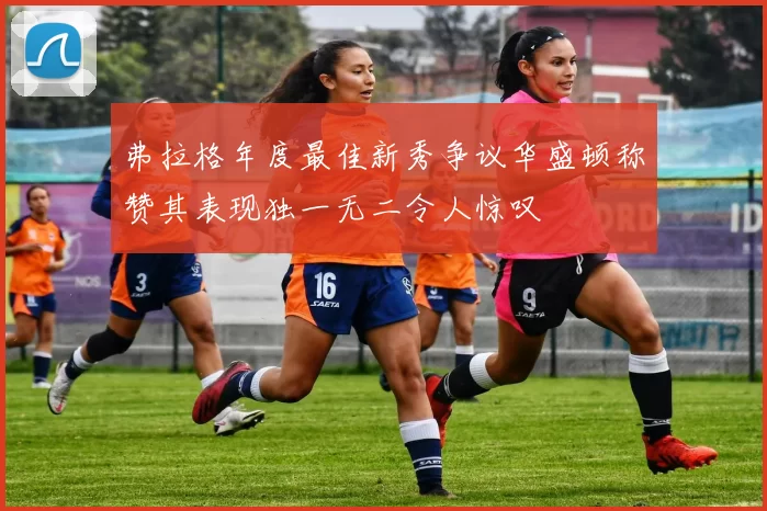 弗拉格年度最佳新秀争议华盛顿称赞其表现独一无二令人惊叹