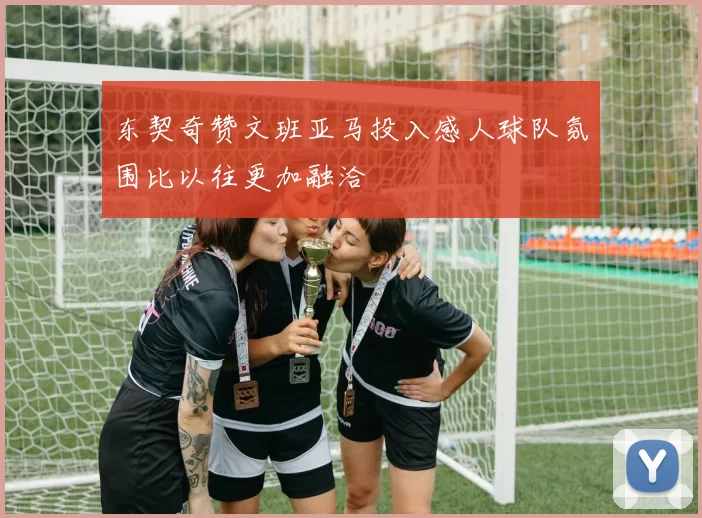 东契奇赞文班亚马投入感人球队氛围比以往更加融洽