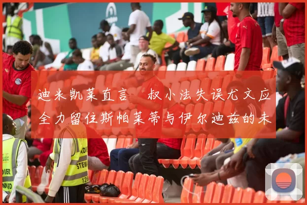 迪米凯莱直言囧叔小法失误尤文应全力留住斯帕莱蒂与伊尔迪兹的未来分析