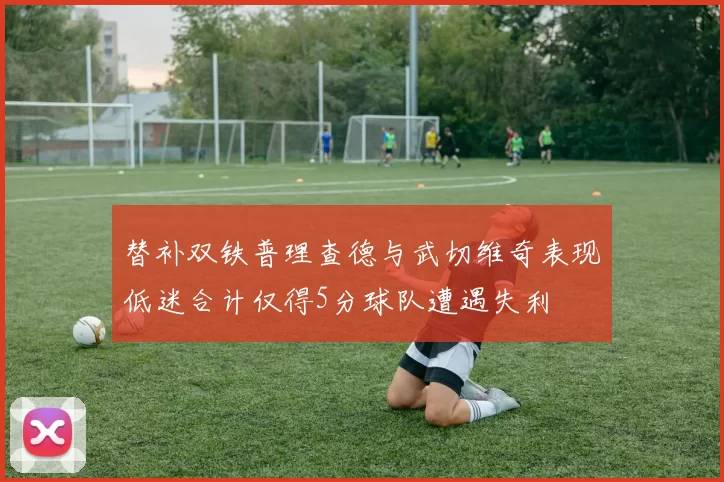 替补双铁普理查德与武切维奇表现低迷合计仅得5分球队遭遇失利