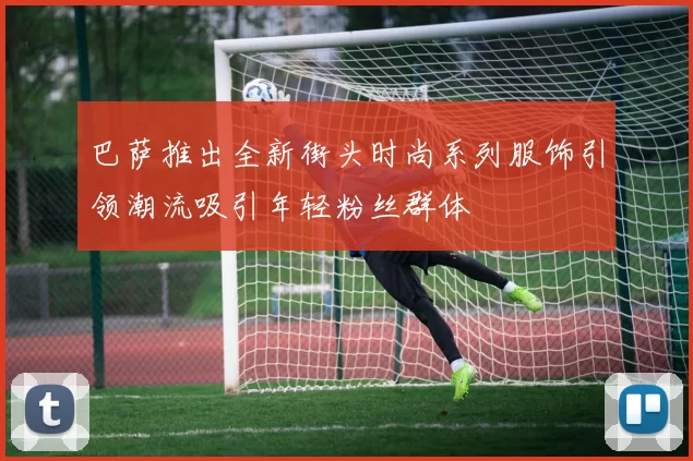 巴萨推出全新街头时尚系列服饰引领潮流吸引年轻粉丝群体