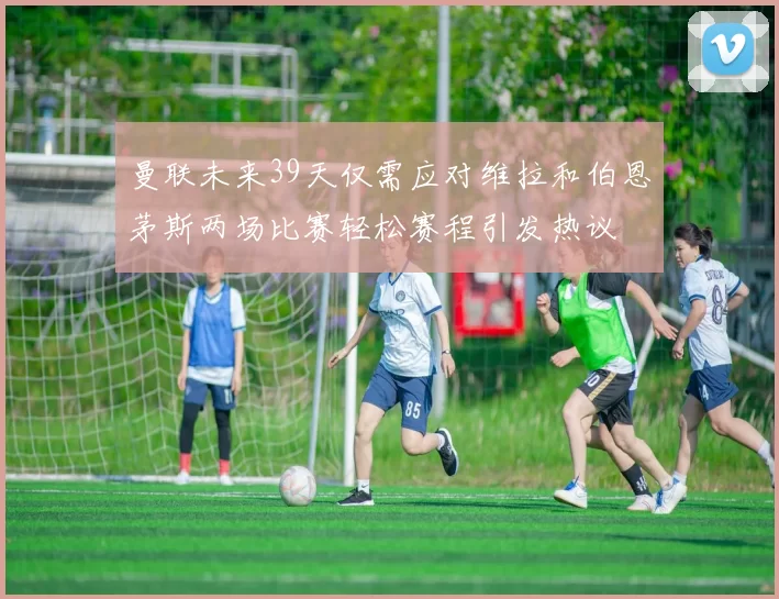 曼联未来39天仅需应对维拉和伯恩茅斯两场比赛轻松赛程引发热议