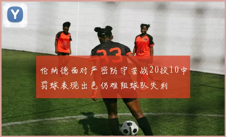 伦纳德面对严密防守苦战20投10中罚球表现出色仍难阻球队失利